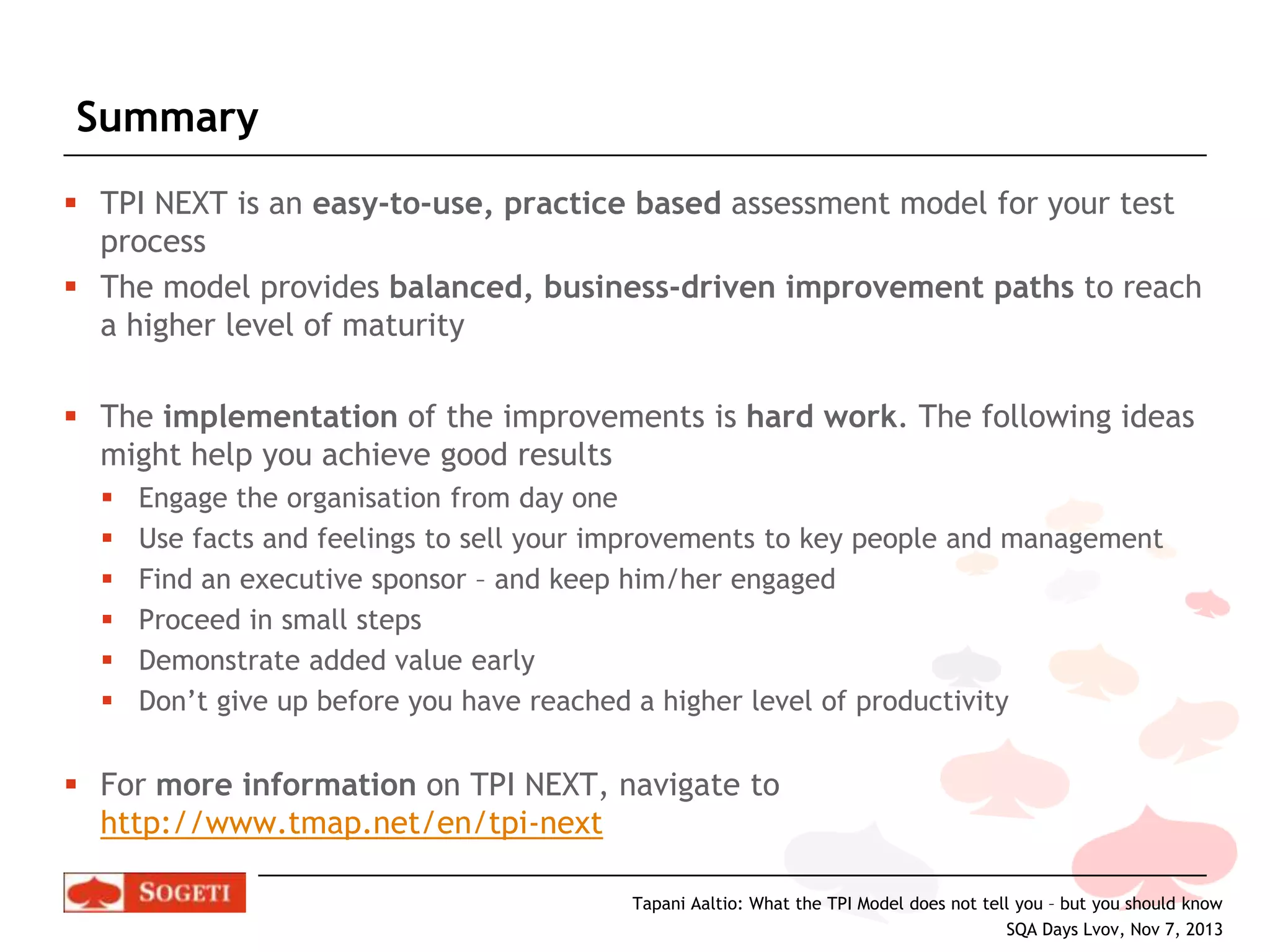 Summary
 TPI NEXT is an easy-to-use, practice based assessment model for your test
process
 The model provides balanced, business-driven improvement paths to reach
a higher level of maturity
 The implementation of the improvements is hard work. The following ideas
might help you achieve good results







Engage the organisation from day one
Use facts and feelings to sell your improvements to key people and management
Find an executive sponsor – and keep him/her engaged
Proceed in small steps
Demonstrate added value early
Don’t give up before you have reached a higher level of productivity

 For more information on TPI NEXT, navigate to
http://www.tmap.net/en/tpi-next
Tapani Aaltio: What the TPI Model does not tell you – but you should know
SQA Days Lvov, Nov 7, 2013

 