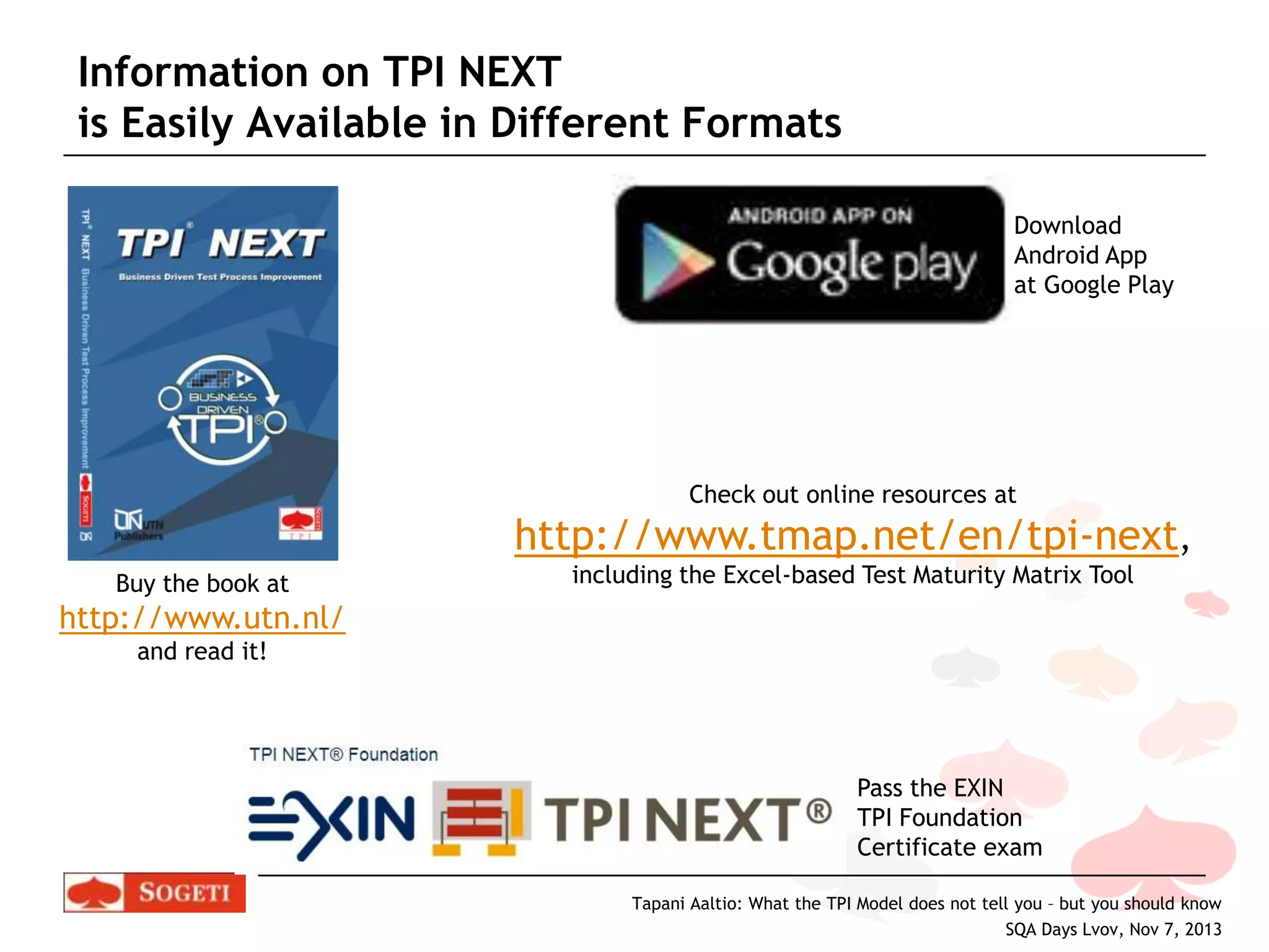 Information on TPI NEXT
is Easily Available in Different Formats
Download
Android App
at Google Play

Check out online resources at

http://www.tmap.net/en/tpi-next,
Buy the book at

including the Excel-based Test Maturity Matrix Tool

http://www.utn.nl/
and read it!

Pass the EXIN
TPI Foundation
Certificate exam
Tapani Aaltio: What the TPI Model does not tell you – but you should know
SQA Days Lvov, Nov 7, 2013

 