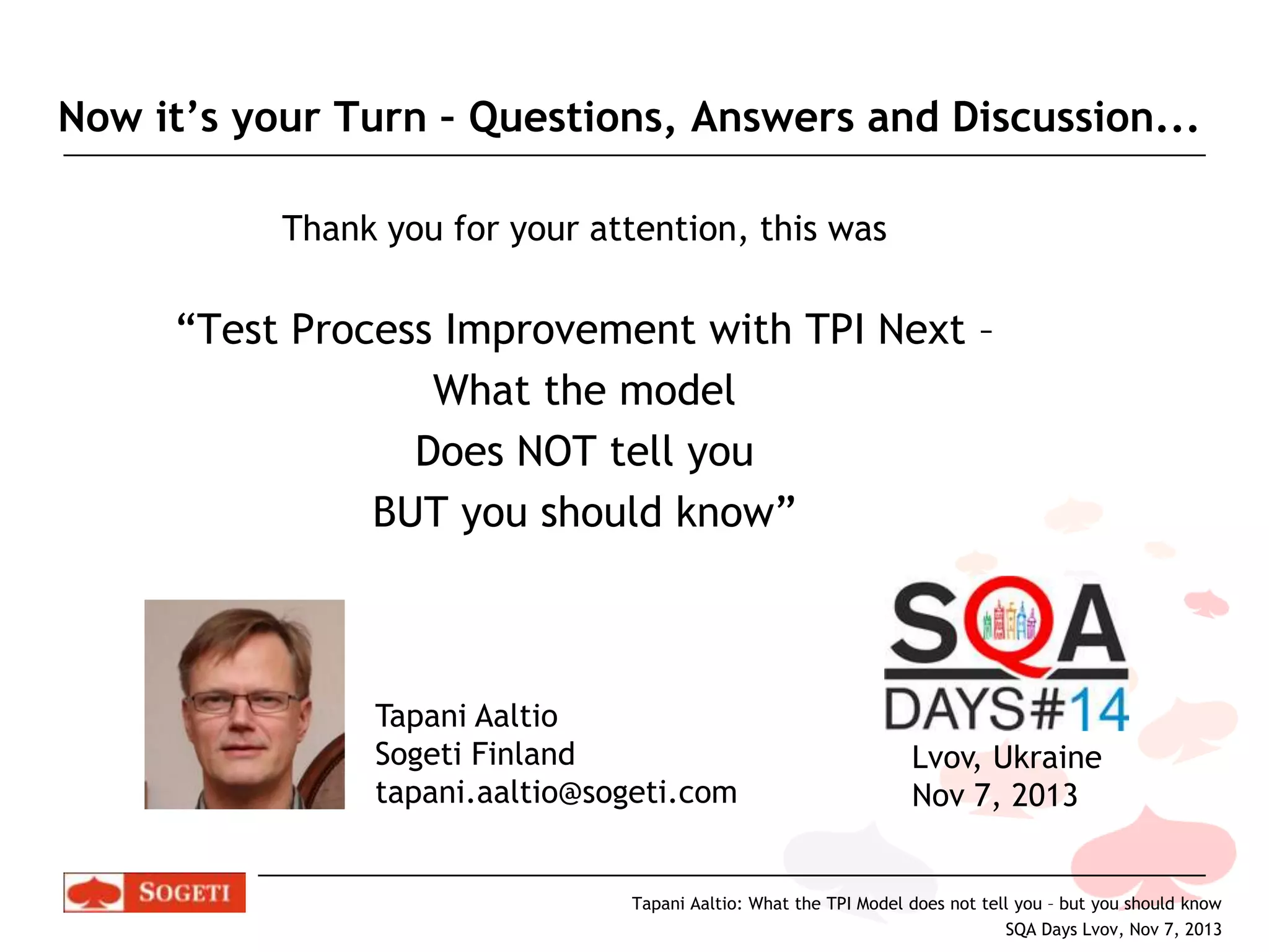 Now it’s your Turn – Questions, Answers and Discussion...
Thank you for your attention, this was

“Test Process Improvement with TPI Next –
What the model
Does NOT tell you
BUT you should know”

Tapani Aaltio
Sogeti Finland
tapani.aaltio@sogeti.com

Lvov, Ukraine
Nov 7, 2013

Tapani Aaltio: What the TPI Model does not tell you – but you should know
SQA Days Lvov, Nov 7, 2013

 