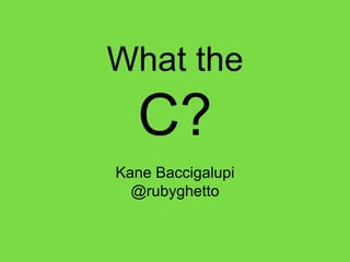 What the
C?
Kane Baccigalupi
@rubyghetto
 