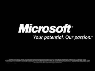 © 2008 Microsoft Corporation. All rights reserved. Microsoft, Windows, Windows Vista and other product names are or may be registered trademarks and/or trademarks in the U.S. and/or other countries.
The information herein is for informational purposes only and represents the current view of Microsoft Corporation as of the date of this presentation. Because Microsoft must respond to changing market conditions, it should
 not be interpreted to be a commitment on the part of Microsoft, and Microsoft cannot guarantee the accuracy of any information provided after the date of this presentation. MICROSOFT MAKES NO WARRANTIES, EXPRESS,
                                                                           IMPLIED OR STATUTORY, AS TO THE INFORMATION IN THIS PRESENTATION.
 