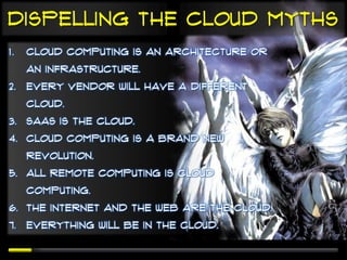 Dispelling the cloud Myths
1.   Cloud computing is an architecture or
     an infrastructure.
2. Every vendor will have a different
     cloud.
3. SaaS is the cloud.
4. Cloud computing is a brand new
     revolution.
5. All remote computing is cloud
     computing.
6. The Internet and the Web are the cloud.
7. Everything will be in the cloud.
 
