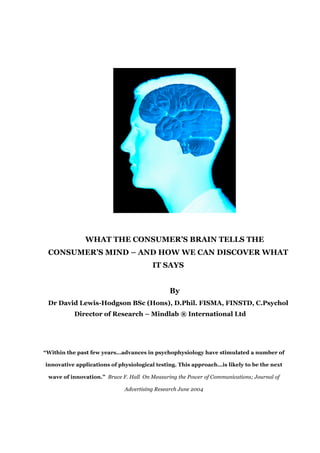 WHAT THE CONSUMER’S BRAIN TELLS THE
 CONSUMER’S MIND – AND HOW WE CAN DISCOVER WHAT
                                        IT SAYS


                                              By
 Dr David Lewis-Hodgson BSc (Hons), D.Phil. FISMA, FINSTD, C.Psychol
          Director of Research – Mindlab ® International Ltd




“Within the past few years…advances in psychophysiology have stimulated a number of

innovative applications of physiological testing. This approach…is likely to be the next

 wave of innovation.” Bruce F. Hall On Measuring the Power of Communications; Journal of

                             Advertising Research June 2004
 