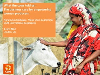 What the cows told us:
The business case for empowering
women producers
Nurul Amin Siddiquee, Value Chain Coordinator
CARE International Bangladesh
3 July, 2013
London, UK
 