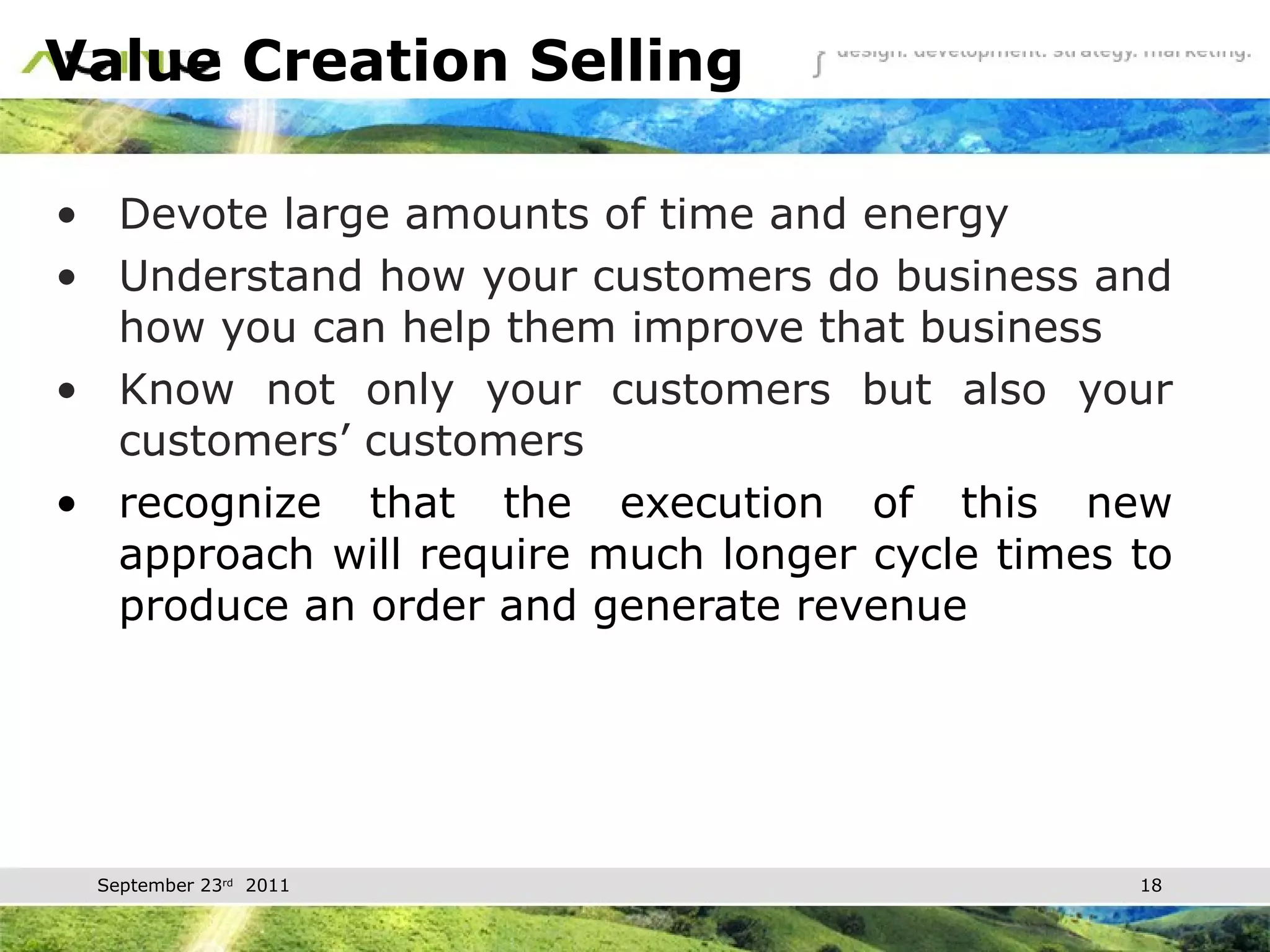Value Creation Selling Devote large amounts of time and energy Understand how your customers do business and how you can help them improve that business Know not only your customers but also your customers’ customers recognize that the execution of this new approach will require much longer cycle times to produce an order and generate revenue 