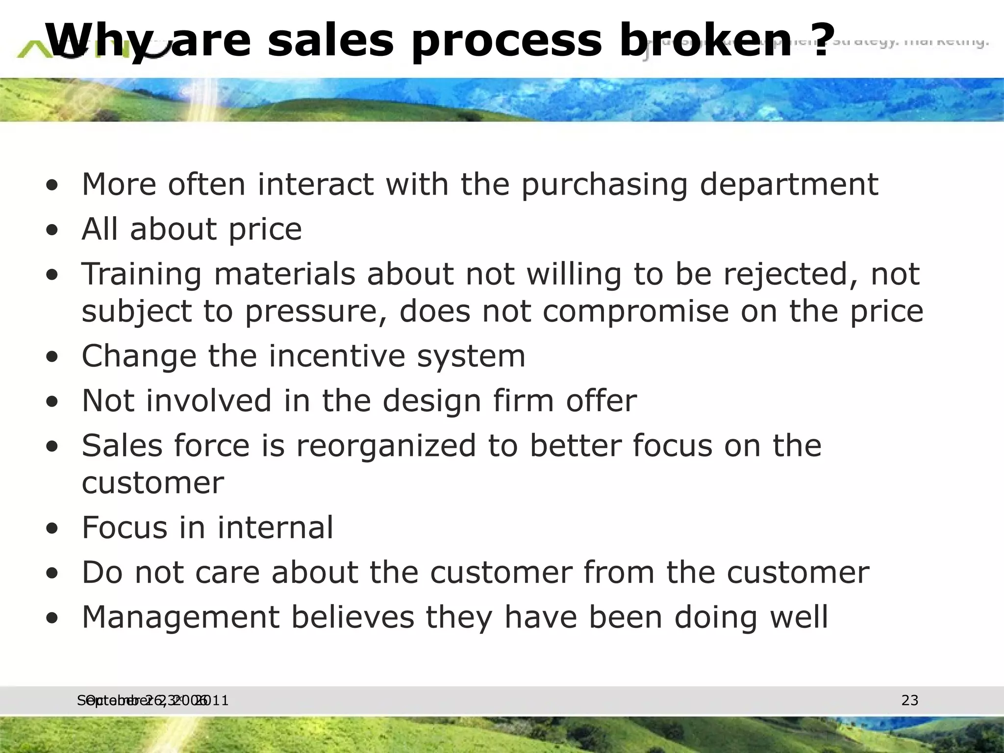 Why are sales process broken ? More often interact with the purchasing department All about price Training materials about not willing to be rejected, not subject to pressure, does not compromise on the price Change the incentive system Not involved in the design firm offer Sales force is reorganized to better focus on the customer Focus in internal Do not care about the customer from the customer Management believes they have been doing well October 26, 2006 
