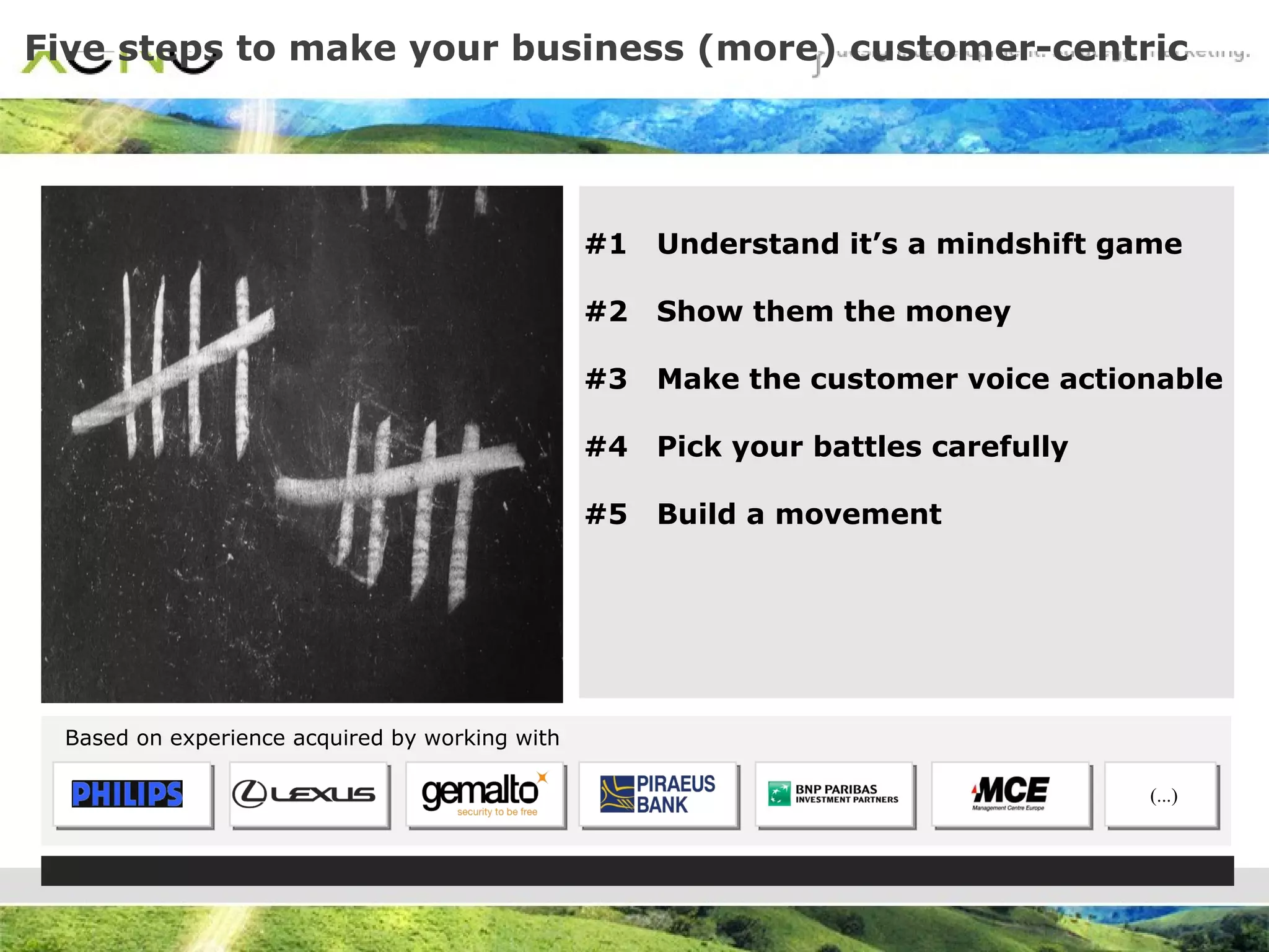 Five steps to make your business (more) customer-centric Based on experience acquired by working with #1  Understand it’s a mindshift game #2  Show them the money #3  Make the customer voice actionable #4  Pick your battles carefully #5  Build a movement (...) 
