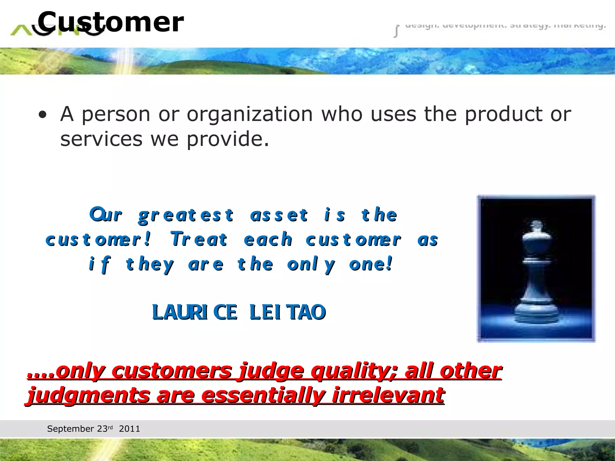 Customer A person or organization who uses the product or services we provide. … .only customers judge quality; all other judgments are essentially irrelevant Our greatest asset is the customer! Treat each customer as if they are the only one!   LAURICE LEITAO  