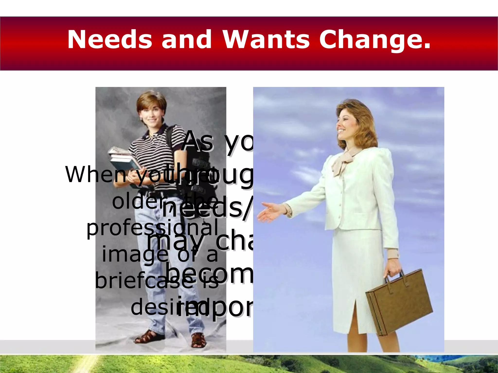 Needs and Wants Change. As you go through life, needs/wants may change or become less important. In high school you might want a backpack. When you get older, the professional image of a briefcase is desired. 