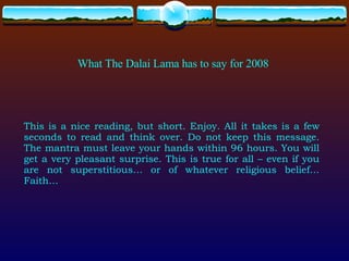 What The Dalai Lama has to say for 2008 This is a nice reading, but short. Enjoy. All it takes is a few seconds to read and think over. Do not keep this message. The mantra must leave your hands within 96 hours. You will get a very pleasant surprise. This is true for all – even if you are not superstitious… or of whatever religious belief… Faith… 