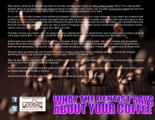 www.gourmetrecipe.com
Most dentist, particular those who specialize in cosmetic dentistry love it when youdrink coffee and tea. Why? Your making them
wealthy! Because all coffee beverage recipes and teas contain tannic acid. Tannic acid, the bitter compound in coffee and all forms
of tea can cause yellow or brown stains when it combines with other particles on your teeth.
It's a multi-million dollar industry, from whitening toothpaste, home bleaching kits to laser whitening. If your teeth don't respond well
to bleach or if your enamel is seriously damaged, they can offer you bonding. The dentist coats each tooth with a thin layer of resin
that gets its natural-looking brightness from finely ground quartz. Sometimes the resin is removed, baked, and cemented back onto
the tooth. Bonding can last eight years, but resin is prone to chipping and will stain just as normal teeth do. The procedure usually
calls for only one office visit; the cost is up to $500 per tooth.
Porcelain veneers are another option for badly stained or chipped teeth. Your dentist etches each tooth's surface and then glues on
a thin piece of porcelain. You get to choose the exact shade of white you want. Expect to pay up to $900 per tooth.
A third option is microbrasion. The dentist grinds a thin layer off the surface of your teeth. This method works best for enamel
defects like white or brown spots from fluorosis (a harmless condition that results from swallowing too much fluoride while your
teeth are still developing). The surface spots are removed, revealing a smooth layer of enamel. The cost is up to $150 per tooth.
Any procedure you select will only be short-lived if your trying to keep those pearly whites by drinking coffee & tea. Imagine
spending all that money and then having to do it all again. STOP THE INSANITY!!!
Why not drink soyfee soy coffee? It contains no tannic acid which over time can make your teeth yellow. Everyone loves a beautiful
smile and you'll feel more confident looking great.
Only soyfee brand offers unsurpassed quality and freshness. We buy all of our organic soybeans from only American farmers. Your
purchase helps support organic farming.
So put down that cup of joe, push aside that tea bag and brew up a delicious mug of soyfee.
 