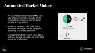 Automated Market Maker
• An automated market maker (AMM) is a
type of decentralized exchange (DEX)
protocol that relies on a mathematical
formula to price assets.
• Instead of using an order book like a
traditional exchange, assets are priced
according to a pricing algorithm.
• Market makers help you get a good price
and tight bid-ask spread on an order book
exchange like Binance.
 