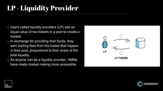 LP - Liquidity Provider
• Users called liquidity providers (LP) add an
equal value of two tokens in a pool to create a
market.
• In exchange for providing their funds, they
earn trading fees from the trades that happen
in their pool, proportional to their share of the
total liquidity.
• As anyone can be a liquidity provider, AMMs
have made market making more accessible.
 