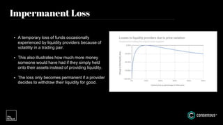 Impermanent Loss
• A temporary loss of funds occasionally
experienced by liquidity providers because of
volatility in a trading pair.
• This also illustrates how much more money
someone would have had if they simply held
onto their assets instead of providing liquidity.
• The loss only becomes permanent if a provider
decides to withdraw their liquidity for good.
 