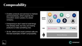 Composability
• Enables products and services to interlock
permissionlessly, which expands the
innovation vector outside of a siloed
company.
• Entrepreneurs don’t need to build things
that already exist, but only use existing
products to make something new.
• So far, tokens and smart contract calls are
the best examples of DeFi composability
 
