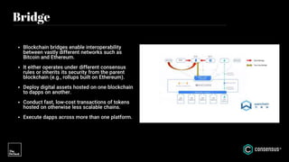 Bridge
• Blockchain bridges enable interoperability
between vastly different networks such as
Bitcoin and Ethereum.
• It either operates under different consensus
rules or inherits its security from the parent
blockchain (e.g., rollups built on Ethereum).
• Deploy digital assets hosted on one blockchain
to dapps on another.
• Conduct fast, low-cost transactions of tokens
hosted on otherwise less scalable chains.
• Execute dapps across more than one platform.
 