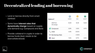 Decentralized lending and borrowing
• Lend or borrow directly from smart
contract
• Some have interest rates that
dynamically change based on supply
and demand e.g. Compound and Aave
• Provide collateral in crypto in order to
borrow funds (loan needs to be
overcollateralized)
 