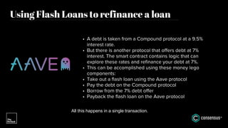 Using Flash Loans to refinance a loan
• A debt is taken from a Compound protocol at a 9.5%
interest rate.
• But there is another protocol that offers debt at 7%
interest. The smart contract contains logic that can
explore these rates and refinance your debt at 7%.
• This can be accomplished using these money lego
components:
• Take out a flash loan using the Aave protocol
• Pay the debt on the Compound protocol
• Borrow from the 7% debt offer
• Payback the flash loan on the Aave protocol
All this happens in a single transaction.
 