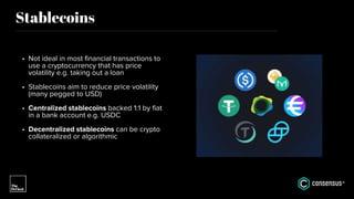 Stablecoins
• Not ideal in most financial transactions to
use a cryptocurrency that has price
volatility e.g. taking out a loan
• Stablecoins aim to reduce price volatility
(many pegged to USD)
• Centralized stablecoins backed 1:1 by fiat
in a bank account e.g. USDC
• Decentralized stablecoins can be crypto
collateralized or algorithmic
 