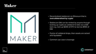 Maker
• Decentralized stablecoin on Ethereum that is
overcollateralized by crypto
• Stablecoin DAI can be minted by anyone through
locking up crypto as collateral to take out a DAI
loan e.g. lock up $200 of ETH to borrow $100 of
DAI
• If price of collateral drops, then assets are seized
and liquidated
• Common use case is leverage
 