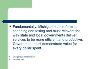 Fundamentally, Michigan must reform its spending and taxing and must reinvent the way state and local governments deliver services to be more efficient and productive. Government must demonstrate value for every dollar spent. Emergency Financial Panel February 2007 