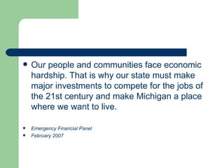 Our people and communities face economic hardship. That is why our state must make major investments to compete for the jobs of the 21st century and make Michigan a place where we want to live. Emergency Financial Panel February 2007 