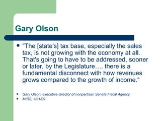 Gary Olson "The [state's] tax base, especially the sales tax, is not growing with the economy at all. That's going to have to be addressed, sooner or later, by the Legislature…. there is a fundamental disconnect with how revenues grows compared to the growth of income.“ Gary Olson, executive director of nonpartisan Senate Fiscal Agency  MIRS, 7/31/09 