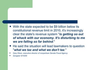 With the state expected to be $9 billion below its constitutional revenue limit in 2010, it's increasingly clear the state's revenue system " is getting so out of whack with our economy. It's disturbing to me we are falling so far behind ."  He said the situation will lead lawmakers to question " what we tax and what we don't tax ."  Gary Olson, executive director of nonpartisan Senate Fiscal Agency Gongwer 5/15/09  