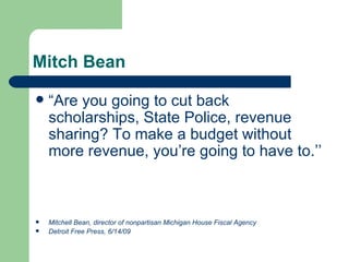Mitch Bean “ Are you going to cut back scholarships, State Police, revenue sharing? To make a budget without more revenue, you’re going to have to.’’   Mitchell Bean, director of nonpartisan Michigan House Fiscal Agency Detroit Free Press, 6/14/09 