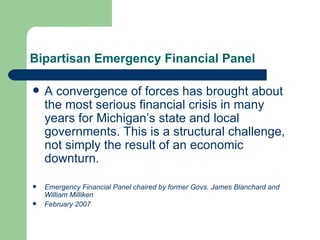 Bipartisan Emergency Financial Panel A convergence of forces has brought about the most serious financial crisis in many years for Michigan’s state and local governments. This is a structural challenge, not simply the result of an economic downturn.  Emergency Financial Panel chaired by former Govs. James Blanchard and William Milliken February 2007 