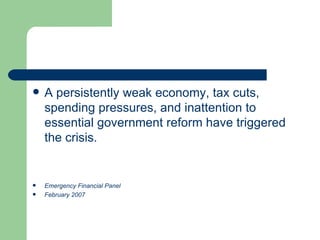 A persistently weak economy, tax cuts, spending pressures, and inattention to essential government reform have triggered the crisis.  Emergency Financial Panel February 2007 