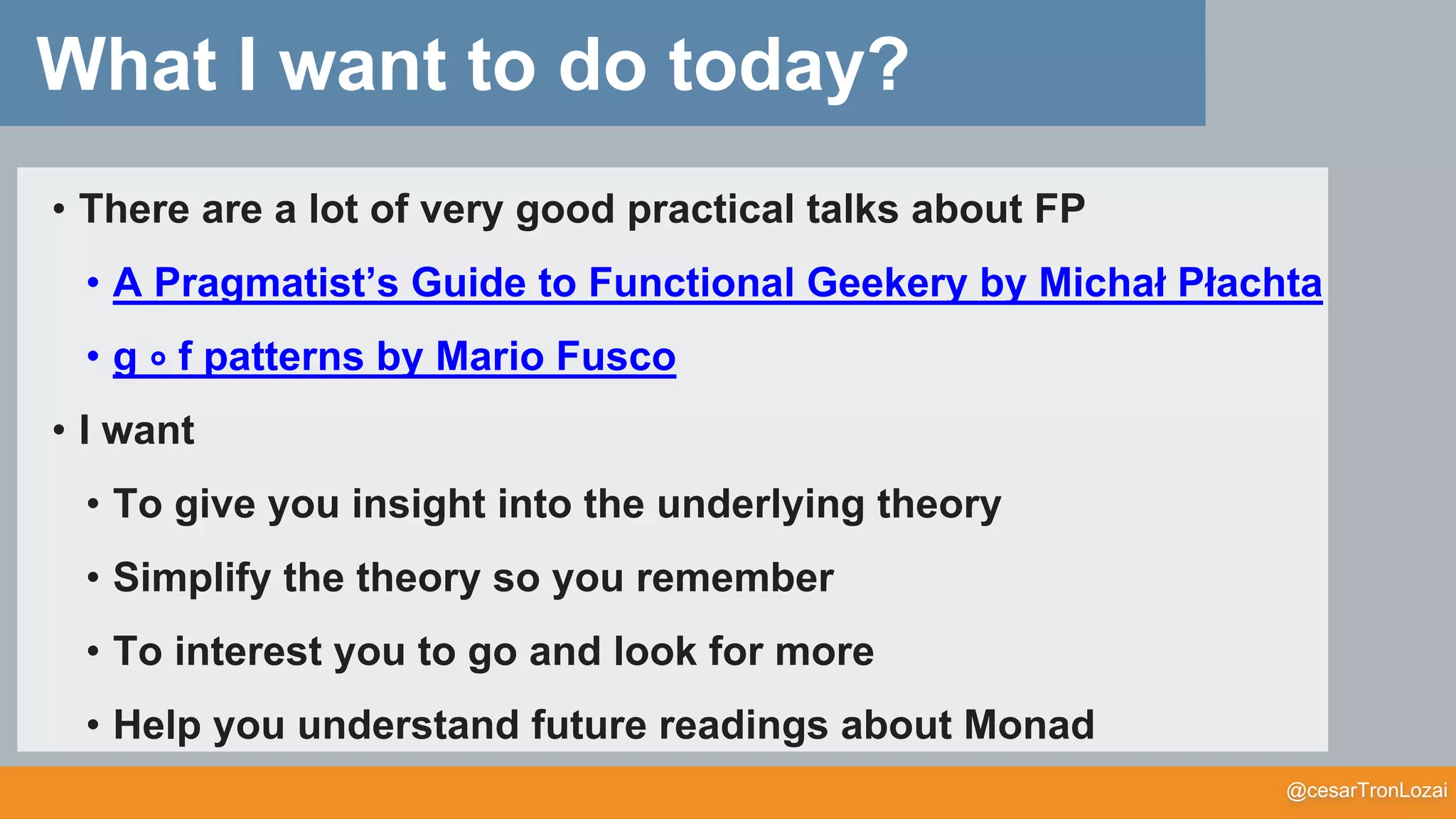 @cesarTronLozai
What I want to do today?
• There are a lot of very good practical talks about FP
• A Pragmatist’s Guide to Functional Geekery by Michał Płachta
• g ∘ f patterns by Mario Fusco
• I want
• To give you insight into the underlying theory
• Simplify the theory so you remember
• To interest you to go and look for more
• Help you understand future readings about Monad
 