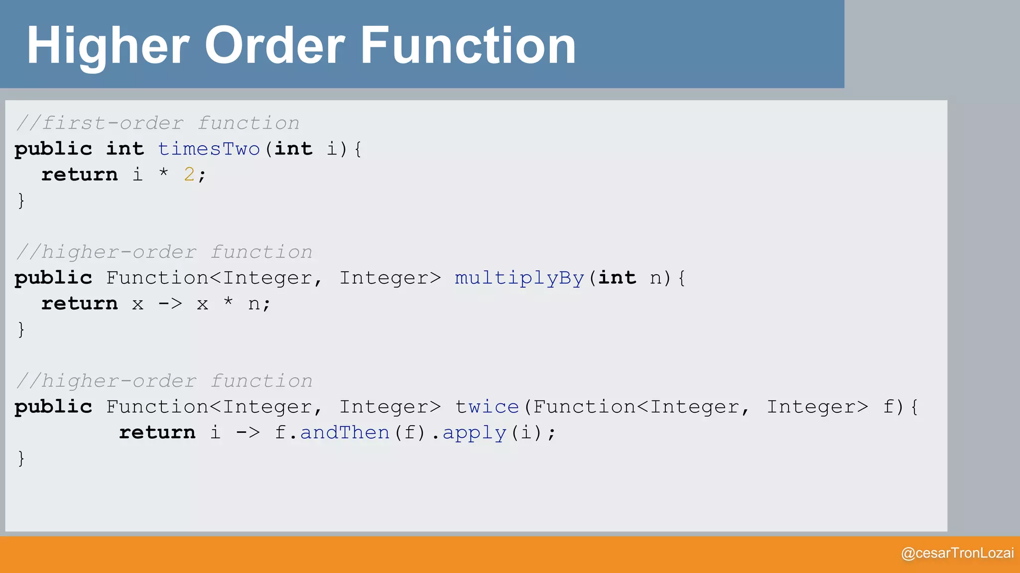 @cesarTronLozai
Higher Order Function
//first-order function
public int timesTwo(int i){
return i * 2;
}
//higher-order function
public Function<Integer, Integer> multiplyBy(int n){
return x -> x * n;
}
//higher-order function
public Function<Integer, Integer> twice(Function<Integer, Integer> f){
return i -> f.andThen(f).apply(i);
}
 