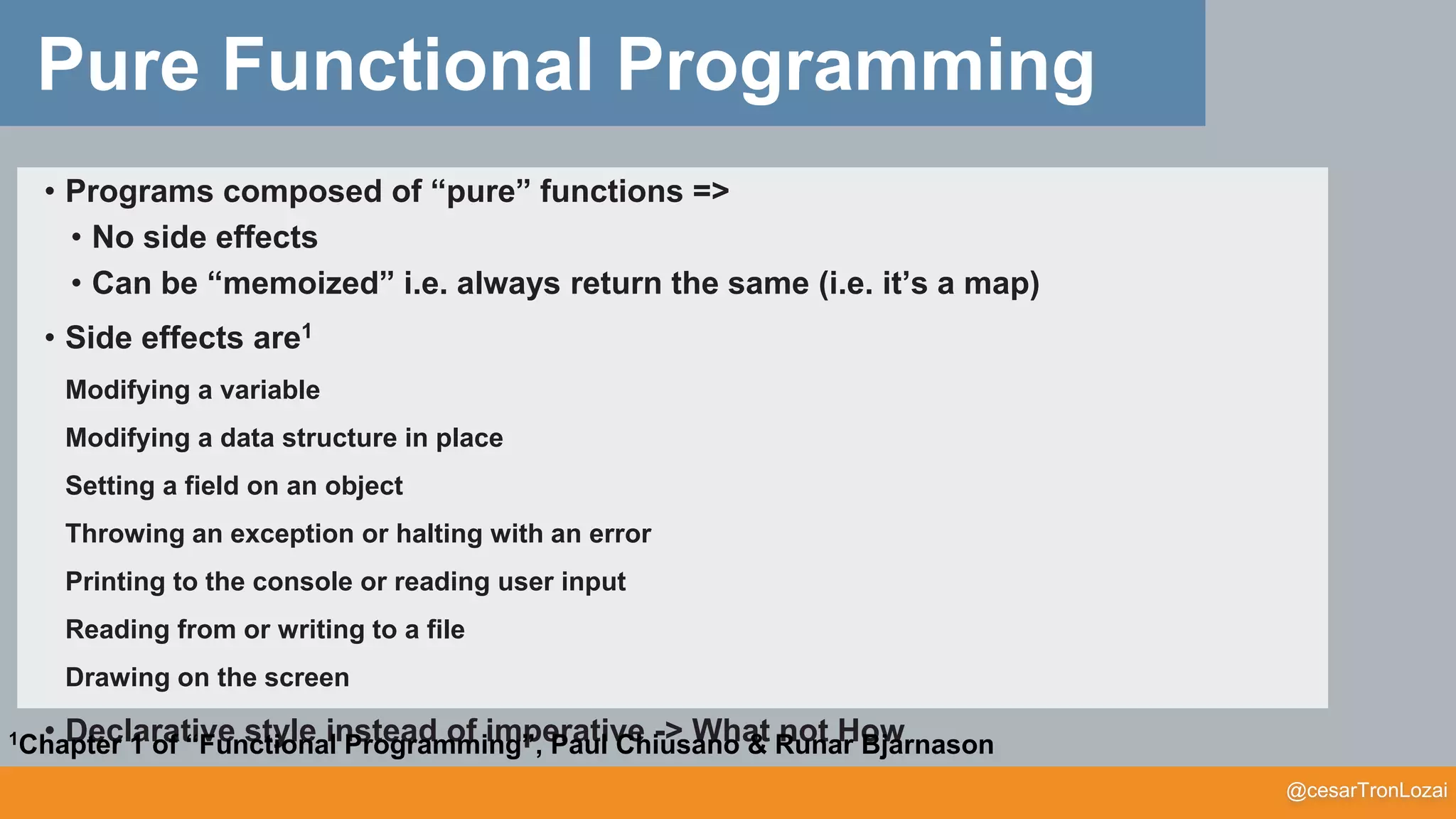 @cesarTronLozai
Pure Functional Programming
• Programs composed of “pure” functions =>
• No side effects
• Can be “memoized” i.e. always return the same (i.e. it’s a map)
• Side effects are1
Modifying a variable
Modifying a data structure in place
Setting a field on an object
Throwing an exception or halting with an error
Printing to the console or reading user input
Reading from or writing to a file
Drawing on the screen
• Declarative style instead of imperative -> What not How1Chapter 1 of “Functional Programming”, Paul Chiusano & Runar Bjarnason
 