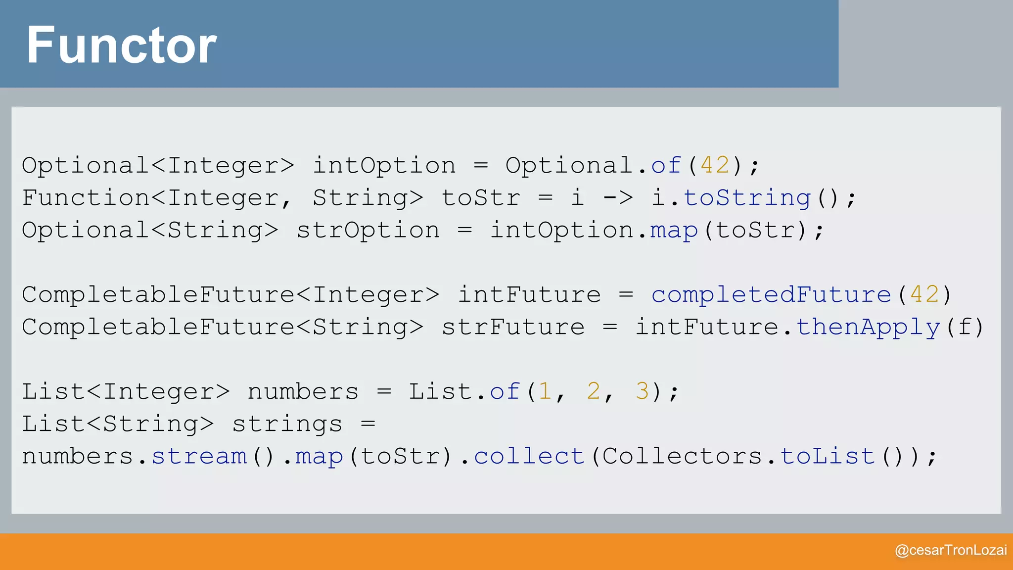 @cesarTronLozai
Functor
Optional<Integer> intOption = Optional.of(42);
Function<Integer, String> toStr = i -> i.toString();
Optional<String> strOption = intOption.map(toStr);
CompletableFuture<Integer> intFuture = completedFuture(42)
CompletableFuture<String> strFuture = intFuture.thenApply(f)
List<Integer> numbers = List.of(1, 2, 3);
List<String> strings =
numbers.stream().map(toStr).collect(Collectors.toList());
 