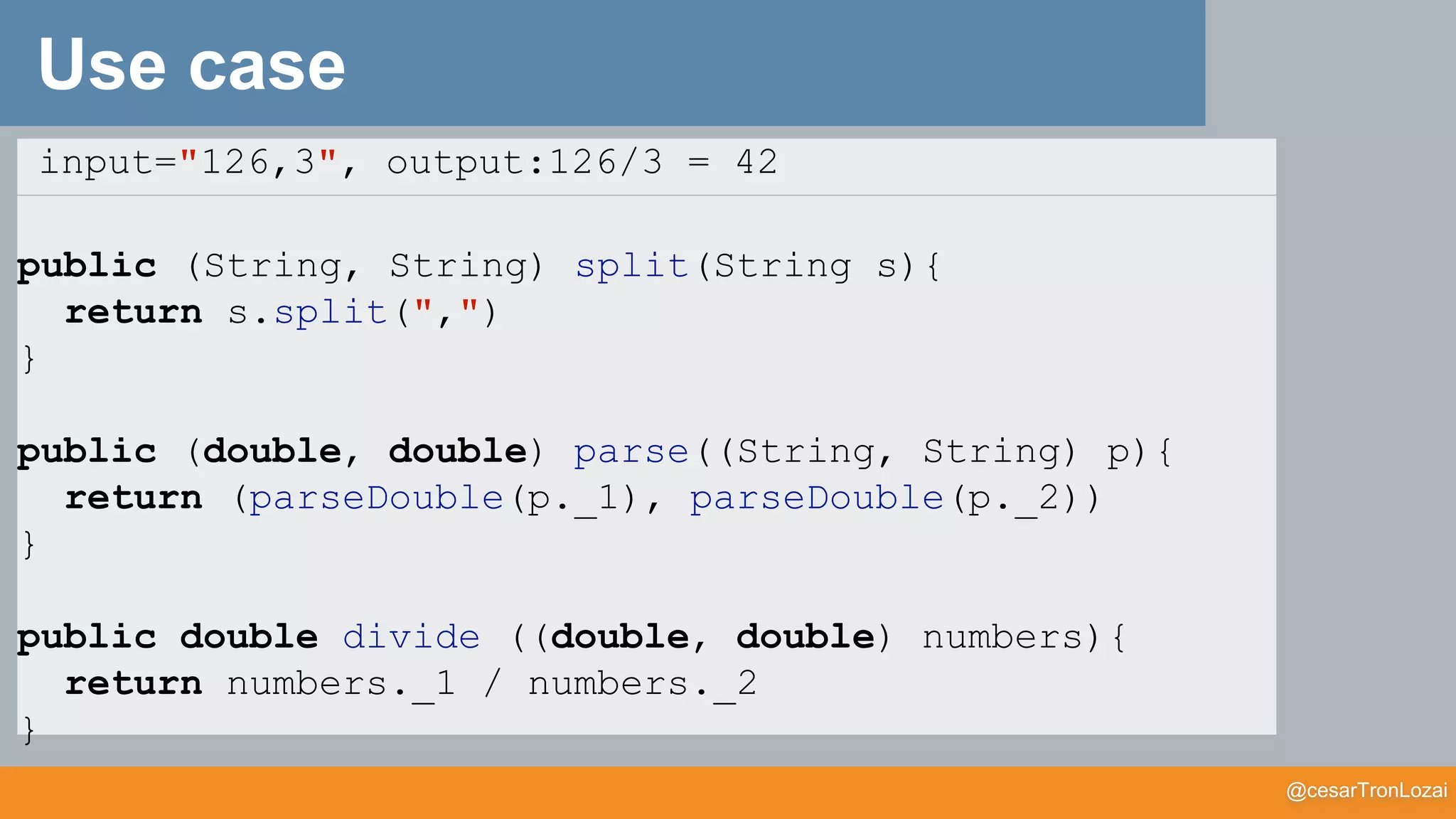 @cesarTronLozai
Use case
input="126,3", output:126/3 = 42
public (String, String) split(String s){
return s.split(",")
}
public (double, double) parse((String, String) p){
return (parseDouble(p._1), parseDouble(p._2))
}
public double divide ((double, double) numbers){
return numbers._1 / numbers._2
}
 