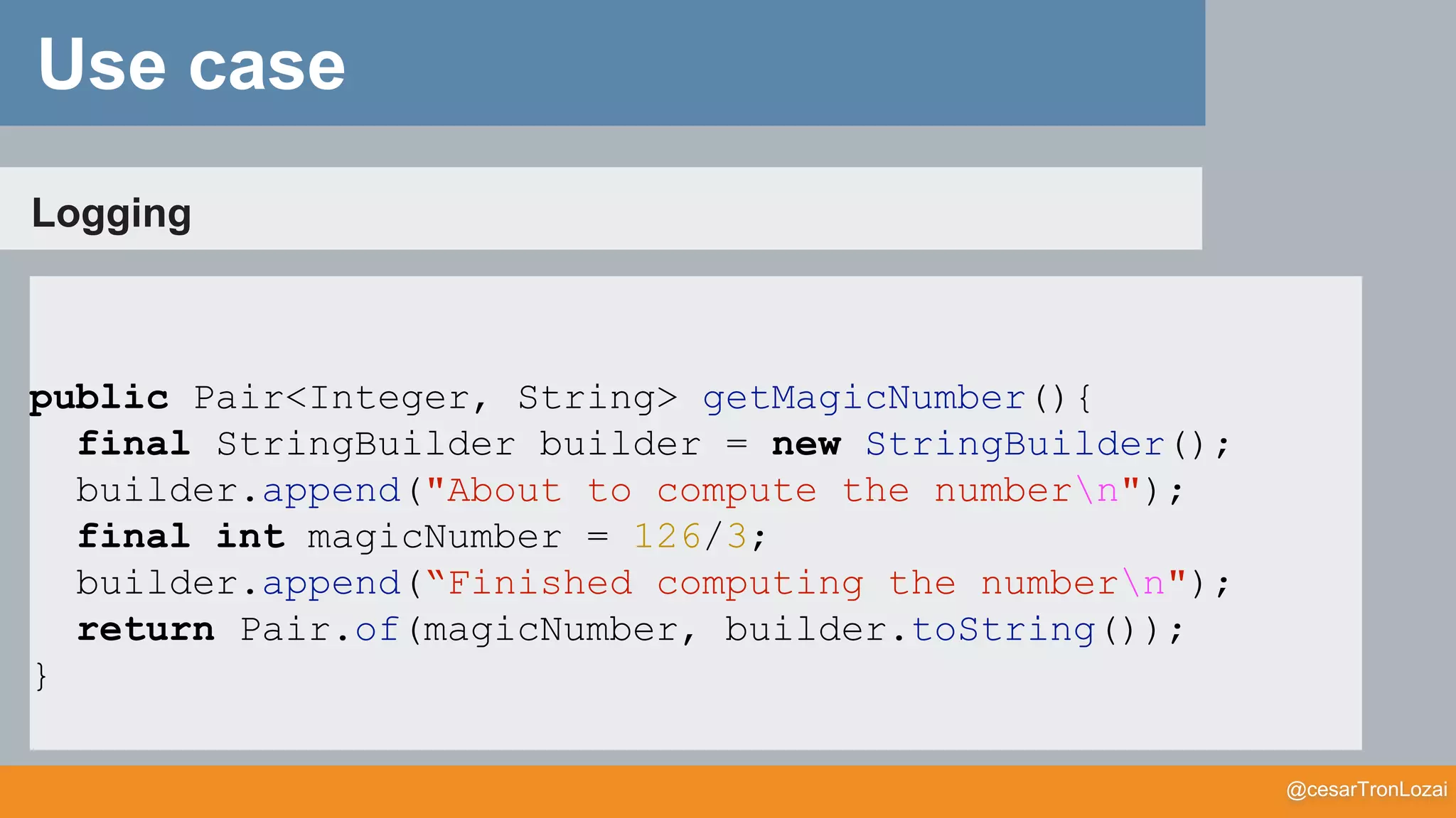 @cesarTronLozai
Logging
public Pair<Integer, String> getMagicNumber(){
final StringBuilder builder = new StringBuilder();
builder.append("About to compute the numbern");
final int magicNumber = 126/3;
builder.append(“Finished computing the numbern");
return Pair.of(magicNumber, builder.toString());
}
Use case
 