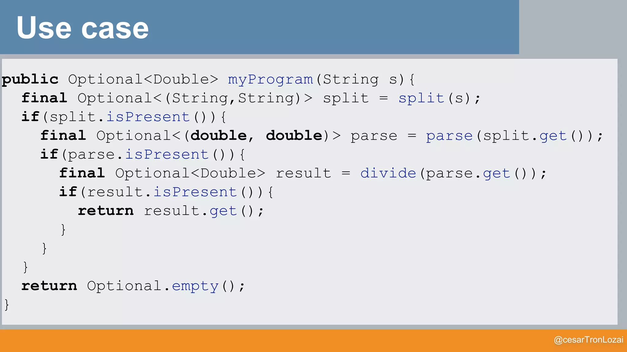 @cesarTronLozai
Use case
public Optional<Double> myProgram(String s){
final Optional<(String,String)> split = split(s);
if(split.isPresent()){
final Optional<(double, double)> parse = parse(split.get());
if(parse.isPresent()){
final Optional<Double> result = divide(parse.get());
if(result.isPresent()){
return result.get();
}
}
}
return Optional.empty();
}
 