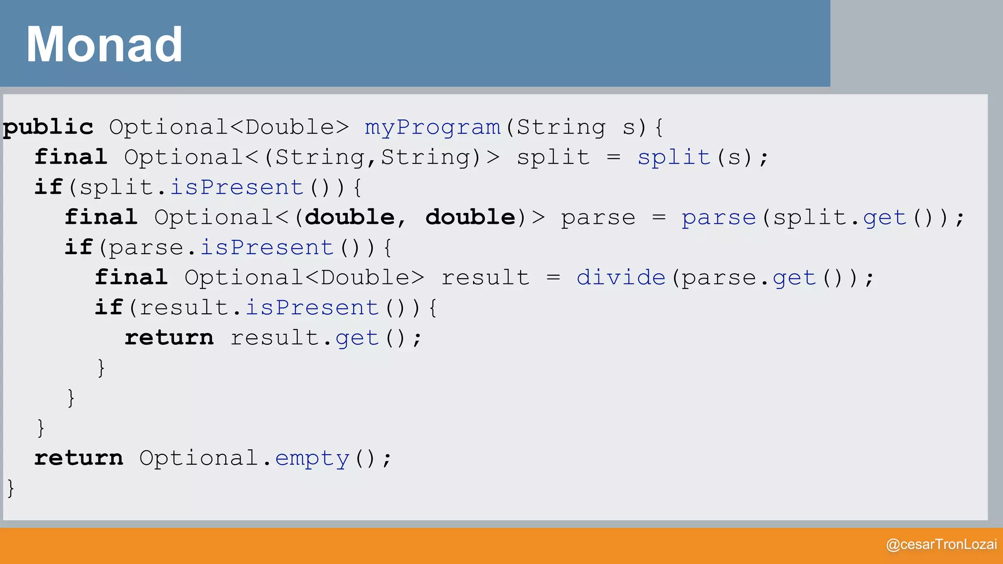 @cesarTronLozai
Monad
public Optional<Double> myProgram(String s){
final Optional<(String,String)> split = split(s);
if(split.isPresent()){
final Optional<(double, double)> parse = parse(split.get());
if(parse.isPresent()){
final Optional<Double> result = divide(parse.get());
if(result.isPresent()){
return result.get();
}
}
}
return Optional.empty();
}
 