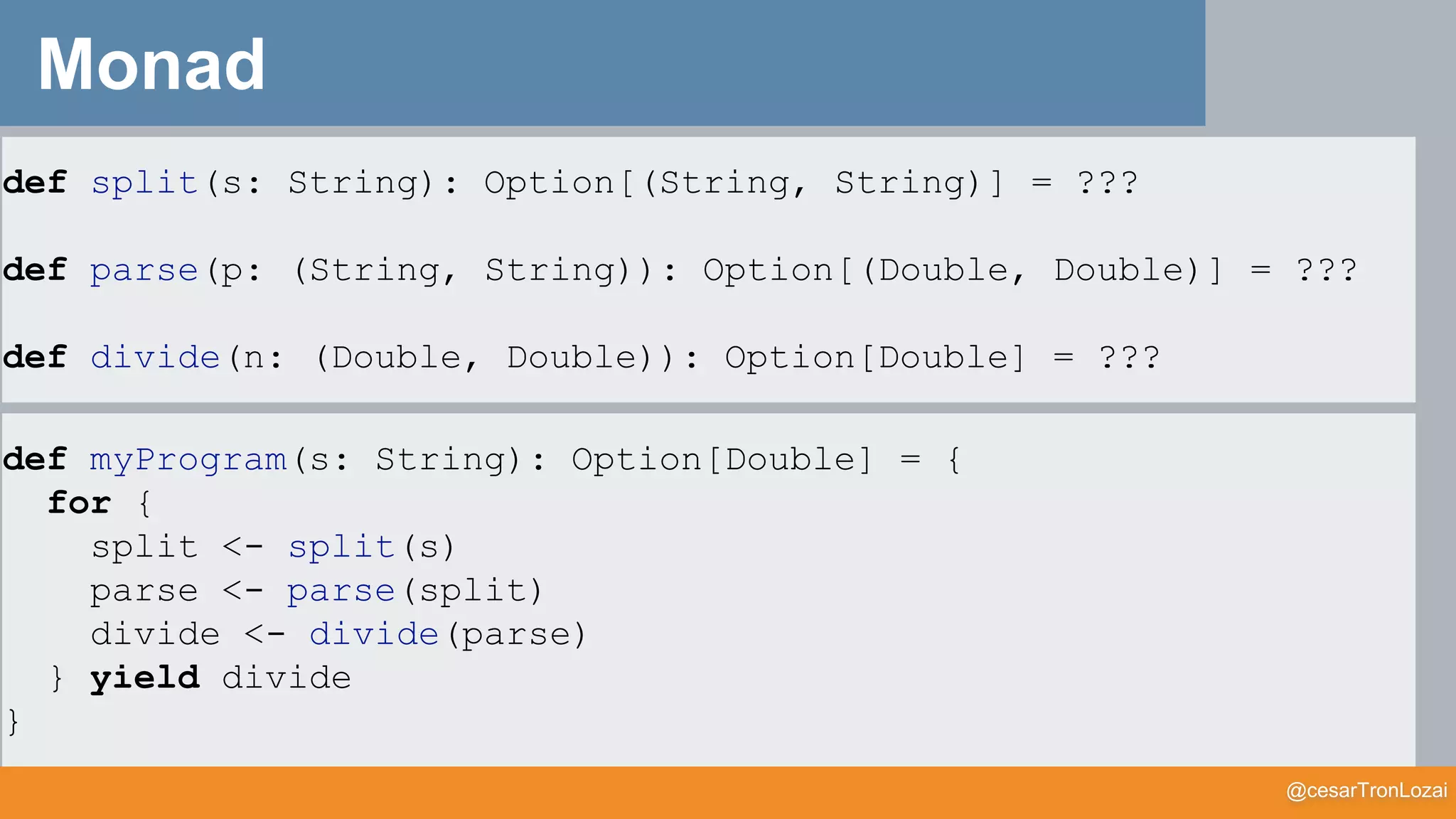 @cesarTronLozai
Monad
def split(s: String): Option[(String, String)] = ???
def parse(p: (String, String)): Option[(Double, Double)] = ???
def divide(n: (Double, Double)): Option[Double] = ???
def myProgram(s: String): Option[Double] = {
for {
split <- split(s)
parse <- parse(split)
divide <- divide(parse)
} yield divide
}
 