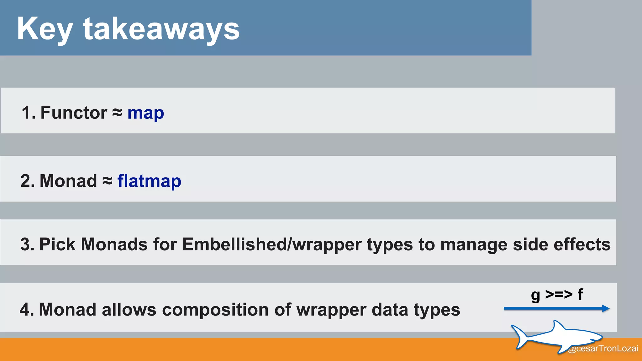 @cesarTronLozai
Key takeaways
4. Monad allows composition of wrapper data types
g >=> f
3. Pick Monads for Embellished/wrapper types to manage side effects
1. Functor ≈ map
2. Monad ≈ flatmap
 