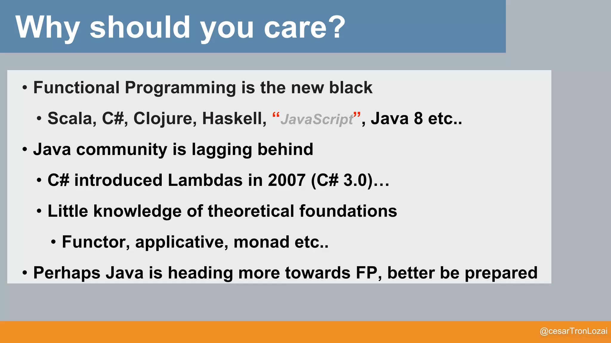 @cesarTronLozai
Why should you care?
• Functional Programming is the new black
• Scala, C#, Clojure, Haskell, “JavaScript”, Java 8 etc..
• Java community is lagging behind
• C# introduced Lambdas in 2007 (C# 3.0)…
• Little knowledge of theoretical foundations
• Functor, applicative, monad etc..
• Perhaps Java is heading more towards FP, better be prepared
 