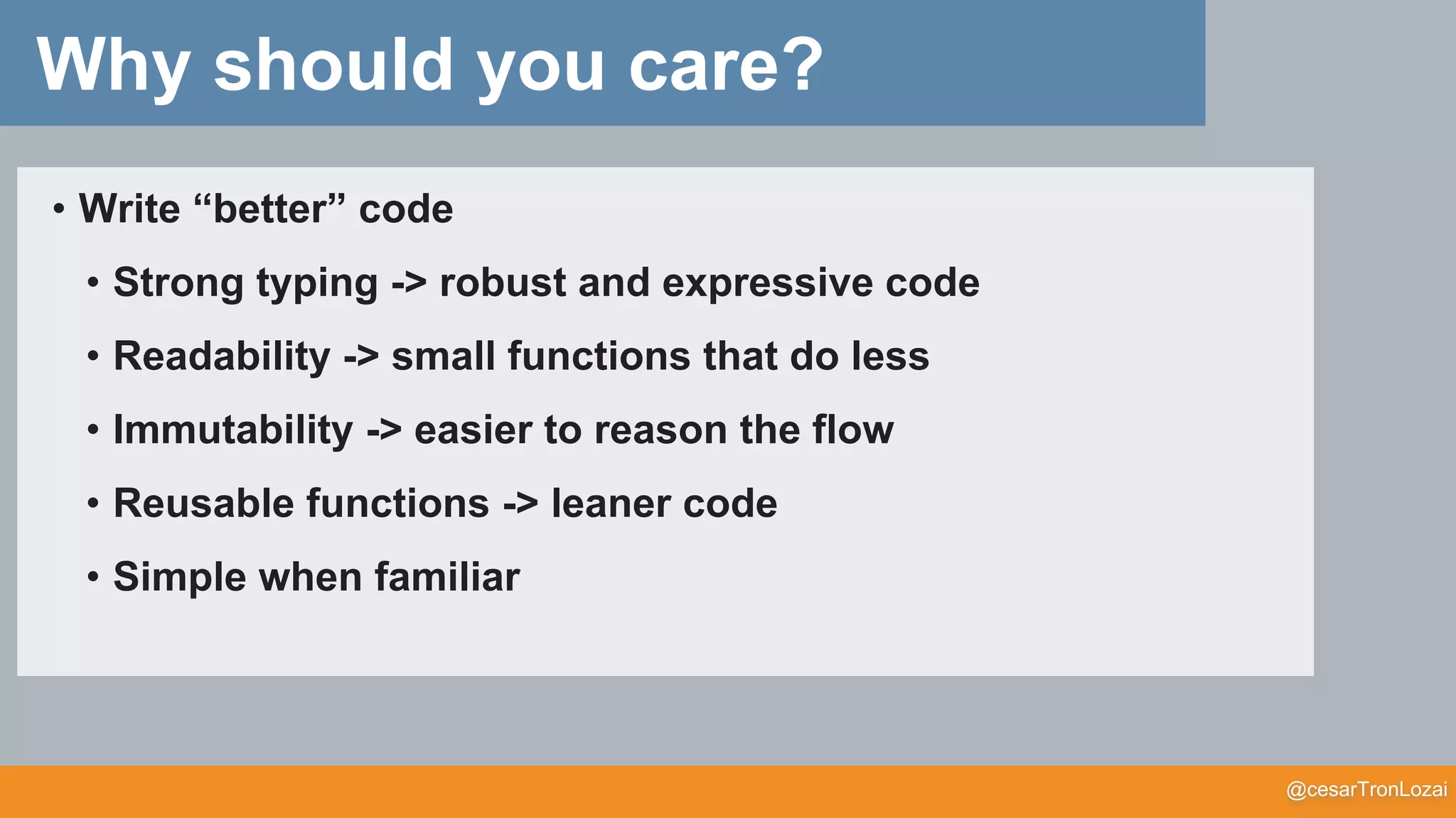 @cesarTronLozai
Why should you care?
• Write “better” code
• Strong typing -> robust and expressive code
• Readability -> small functions that do less
• Immutability -> easier to reason the flow
• Reusable functions -> leaner code
• Simple when familiar
 