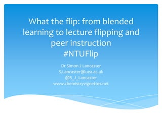 What the flip: from blended
learning to lecture flipping and
peer instruction
#NTUFlip
Dr Simon J Lancaster
S.Lancaster@uea.ac.uk
@S_J_Lancaster
www.chemistryvignettes.net
 