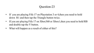Question-23
• If you are playing Fifa 17 on Playstation 3 or 4,then you need to hold
down R1 and then tap the Triangle but...