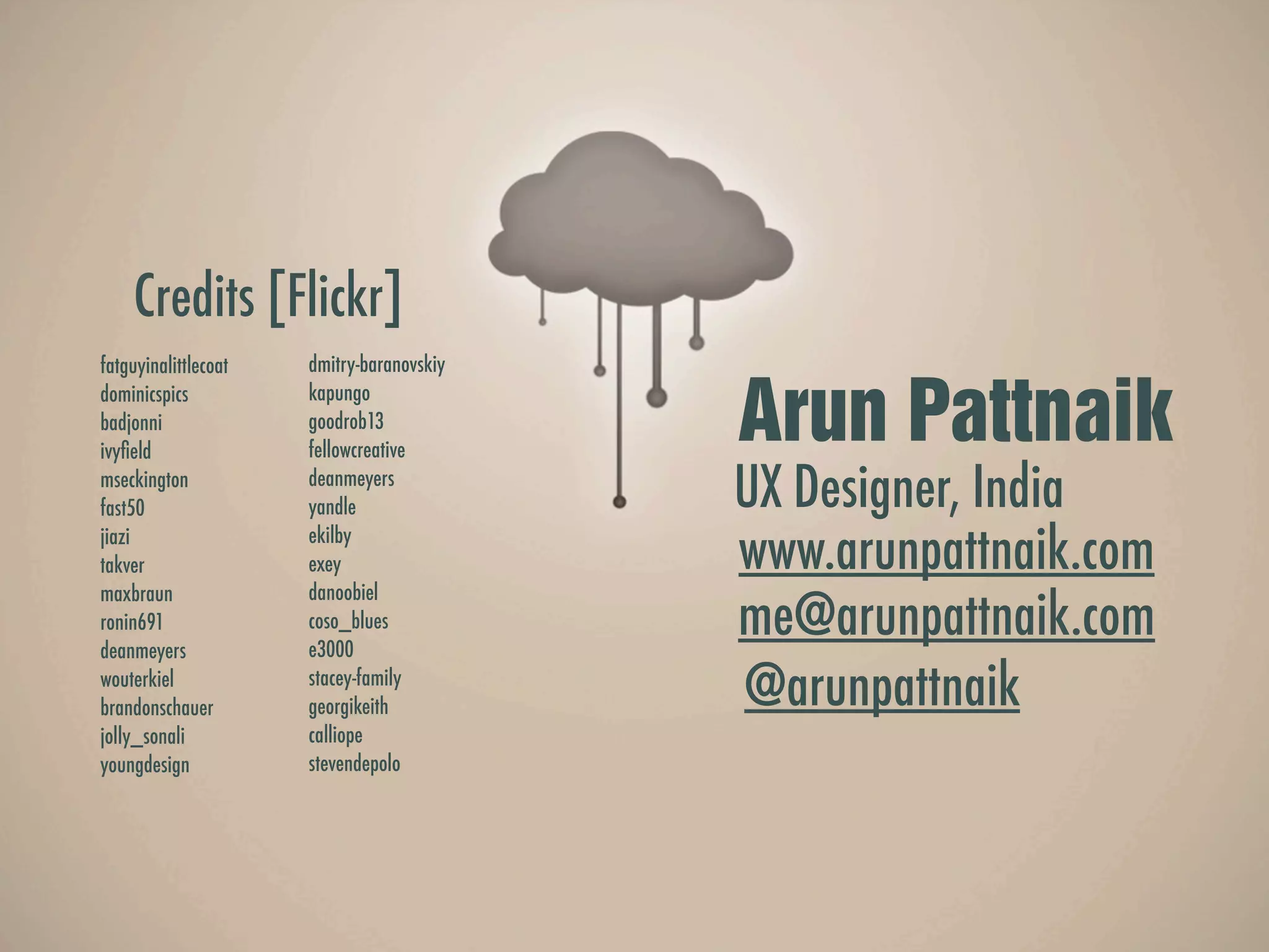 Credits [Flickr]
fatguyinalittlecoat   dmitry-baranovskiy


                                           Arun Pattnaik
dominicspics          kapungo
badjonni              goodrob13
ivyﬁeld               fellowcreative
mseckington
fast50
                      deanmeyers
                      yandle               UX Designer, India
jiazi
takver
                      ekilby
                      exey                 www.arunpattnaik.com
                      danoobiel
                                           me@arunpattnaik.com
maxbraun
ronin691              coso_blues
deanmeyers            e3000
wouterkiel
brandonschauer
                      stacey-family
                      georgikeith          @arunpattnaik
jolly_sonali          calliope
youngdesign           stevendepolo
 