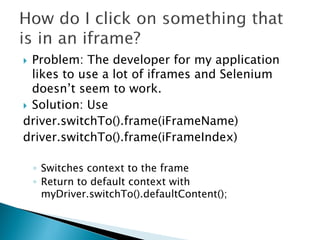  Problem: The developer for my application
  likes to use a lot of iframes and Selenium
  doesn’t seem to work.
 Solution: Use
driver.switchTo().frame(iFrameName)
driver.switchTo().frame(iFrameIndex)

    ◦ Switches context to the frame
    ◦ Return to default context with
      myDriver.switchTo().defaultContent();
 