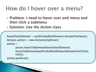    Problem: I need to hover over and menu and
    then click a submenu
   Solution: Use the Action class

hoverOverElement = waitForAndGetElement (locatorForHover);
Actions action = new Actions(myDriver);
action =
       action.moveToElement(hoverOverElement).
       moveToElement(waitForAndGetElement(locatorForClick)).
       click();
action.perform();
 