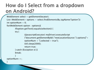 WebElement select = getElement(locator);
List<WebElement> options = select.findElements(By.tagName("option"));
int optionNum = 0;
for(WebElement option : options){
         if(option.getText().equals(selection)) {
         try {
                   ((JavascriptExecutor) myDriver).executeScript
                   ("document.getElementById("newLocationSource").options["+
                   optionNum + "].selected = true");
                   Util.sleep(2000);
                   return true;
         } catch (Exception e) {}
         break;
         }
optionNum++;
}
 