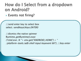    Events not firing?

//send enter key to select box
select. sendKeys(Keys.ENTER)

//dismiss the native spinner
Runtime.getRuntime().exec
("cmd.exe /K "+ env.get("ANDROID_HOME") + “
/platform-tools/adb shell input keyevent 66"); //key enter
 